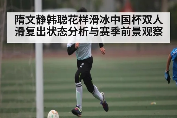 隋文静韩聪花样滑冰中国杯双人滑复出状态分析与赛季前景观察