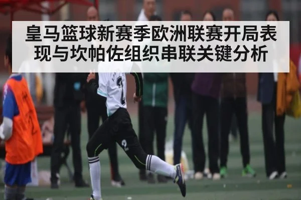 皇马篮球新赛季欧洲联赛开局表现与坎帕佐组织串联关键分析
