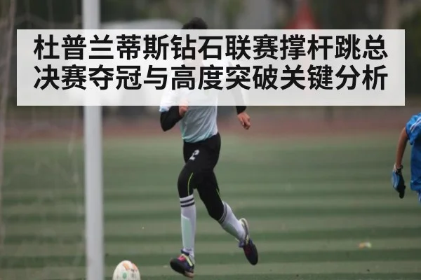 杜普兰蒂斯钻石联赛撑杆跳总决赛夺冠与高度突破关键分析